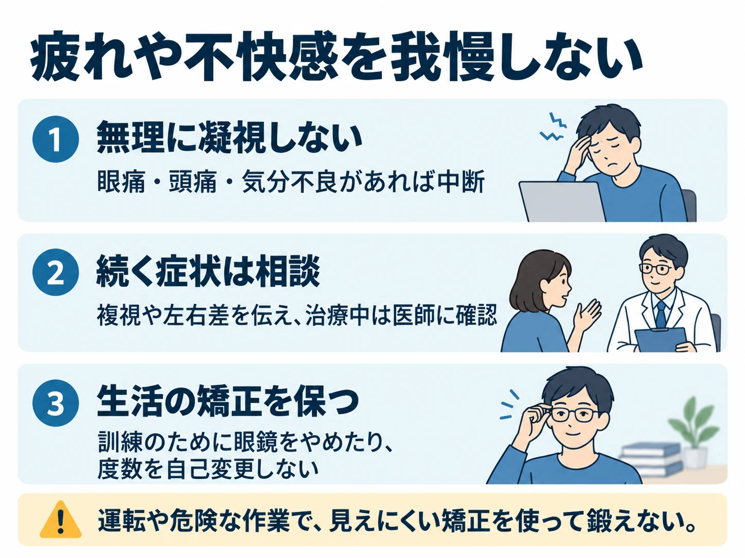 疲れや不快感を我慢しない。無理に凝視しない：眼痛・頭痛・気分不良があれば中断、続く症状は相談：複視や左右差を伝え、治療中は医師に確認、生活の矯正を保つ：訓練のために眼鏡をやめたり、度数を自己変更しない